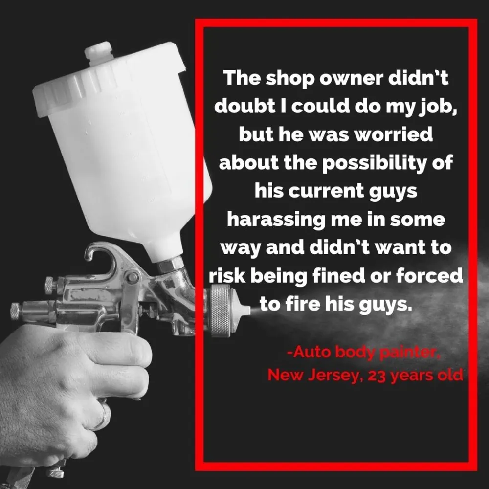 Quote card: “The shop owner didn’t doubt I could do my job, but he was worried about the possibility of his current guys harassing me in some way and didn’t want to risk being fined or forced to fire his guys.” Auto body technician, New Jersey, 23 years old